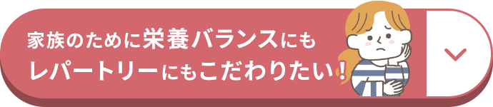 家族のために栄養バランスにもレパートリーにもこだわりたい！