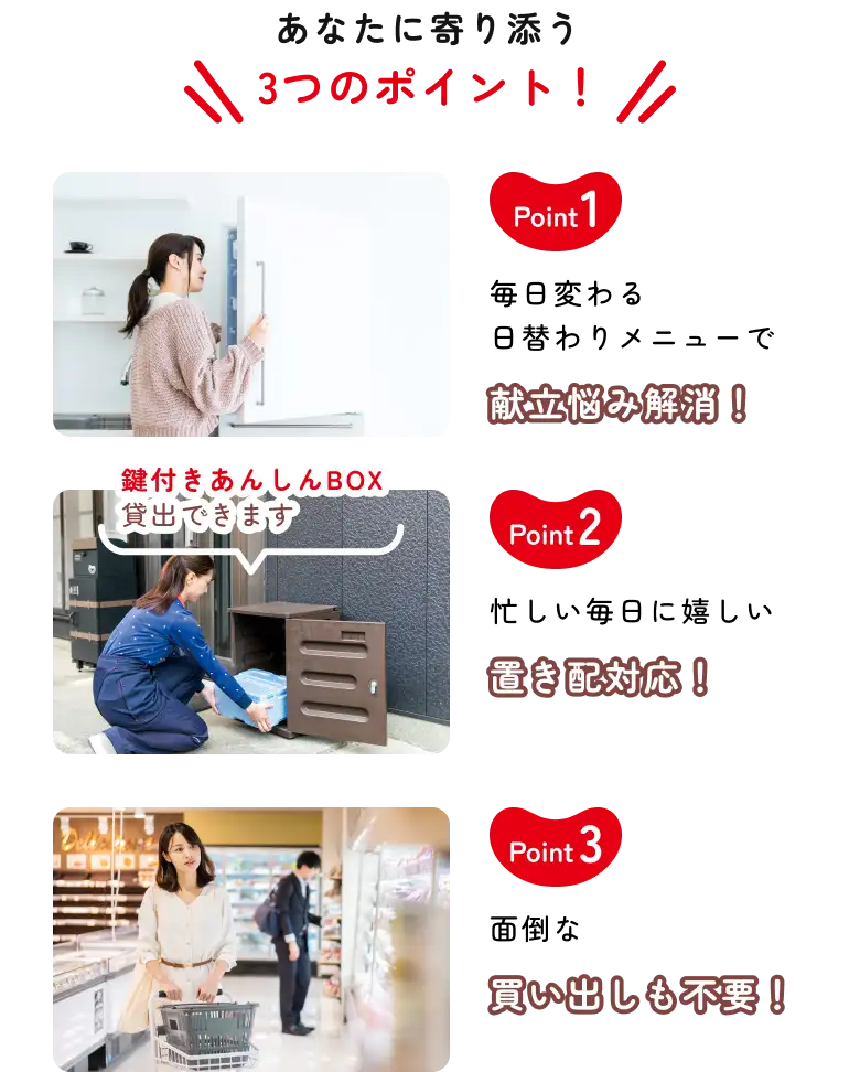 あなたに寄り添う3つのポイント！ Point1 毎日変わる日替わりメニューで献立悩み解消！ Point2 忙しい毎日に嬉しい置き配対応！（鍵付きあんしんBOX貸出できます） Point3 面倒な買い出しも不要！
