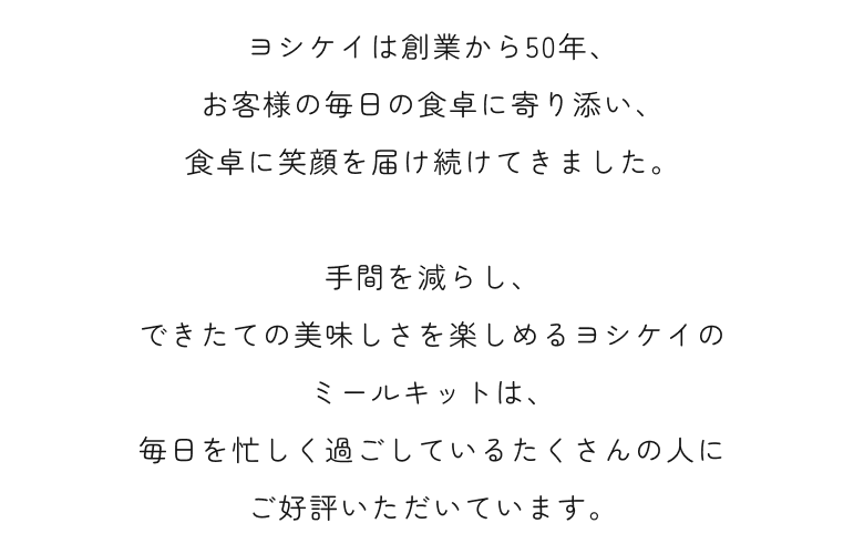 ヨシケイは創業から50年、お客様の毎日の食卓に寄り添い、食卓に笑顔を届け続けてきました。その中でも、手間を減らし、できたての美味しさを楽しめるヨシケイのミールキットは、毎日を忙しく過ごしているたくさんの人にご好評いただいています。