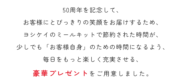 50周年を記念して、お客様にとびっきりの笑顔をお届けするため、ヨシケイのミールキットで節約された時間が、少しでも「お客様自身」のための時間になるよう、毎日をもっと楽しく充実させる、豪華プレゼントをご用意しました。