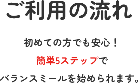 ご利用の流れ 初めての方でも安心！簡単5ステップでバランスミールを始められます。