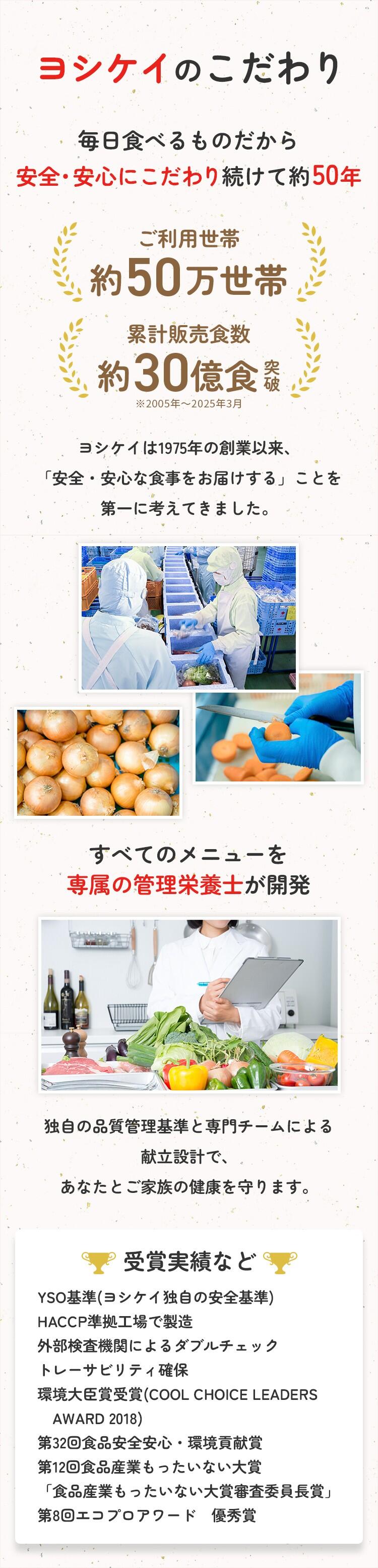 ヨシケイのこだわり 毎日食べるものだから安心・安全にこだわり続けて約50年 ご利用世帯約50万世帯 累計販売食数約30億食突破