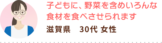 子どもに、野菜を含めいろんな食材を食べさせられます 滋賀県　30代 女性