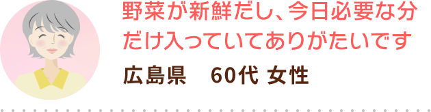 野菜が新鮮だし、今日必要な分だけ入っていてありがたいです 広島県　60代 女性