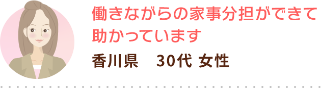 働きながらの家事分担ができて助かっています 香川県　30代 女性