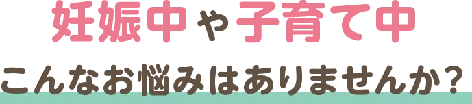 妊娠中や子育て中 こんなお悩みはありませんか？