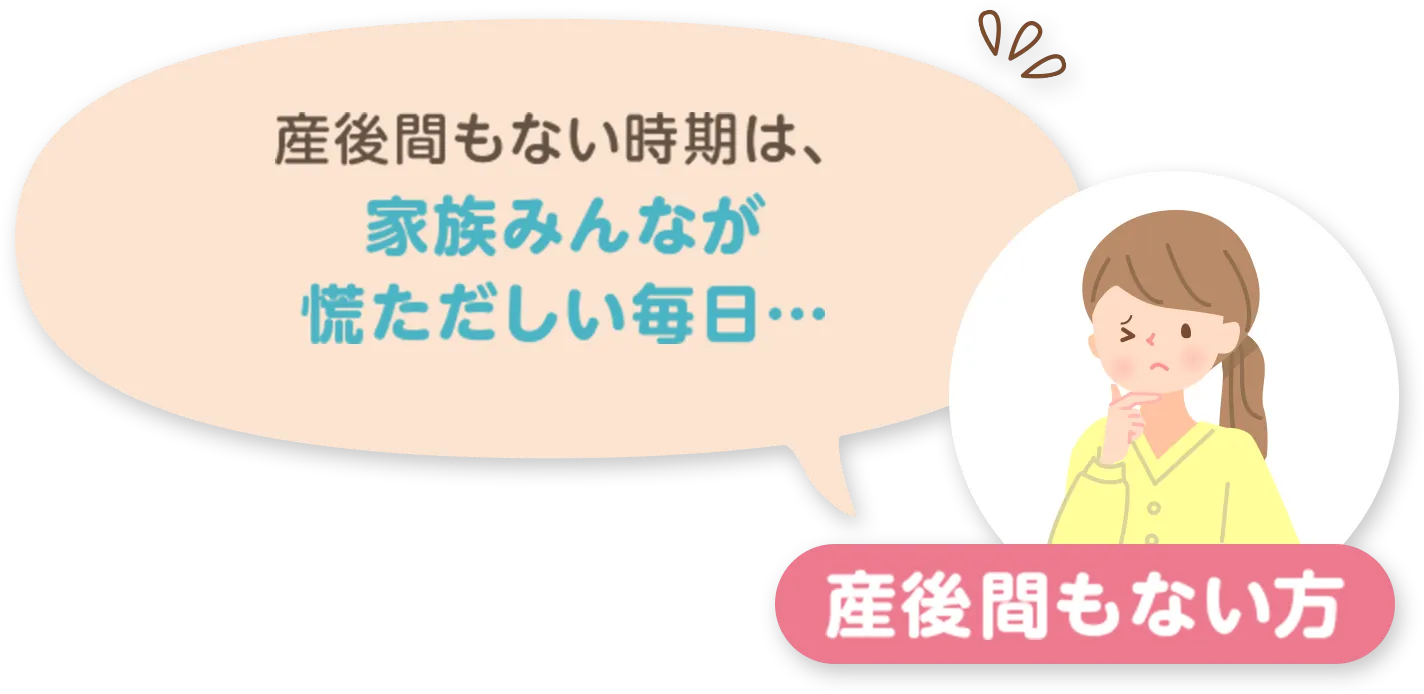 産後間もない方：産後間もない時期は、家族みんなが慌ただしい毎日...