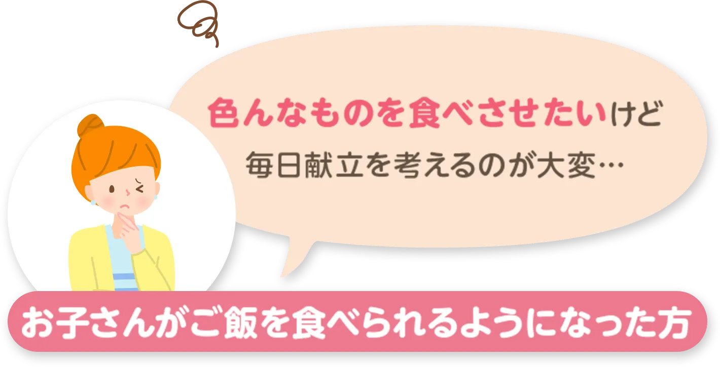 お子さんがご飯を食べられるようになった方：色んなものを食べさせたいけど毎日献立を考えるのが大変...