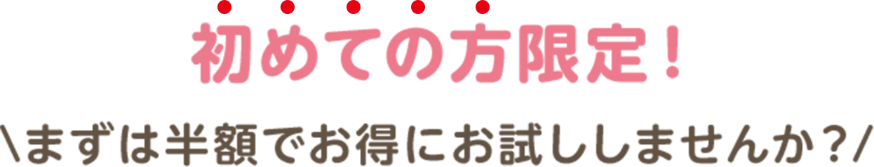 初めての方限定！\まずは半額でお得にお試ししませんか？/