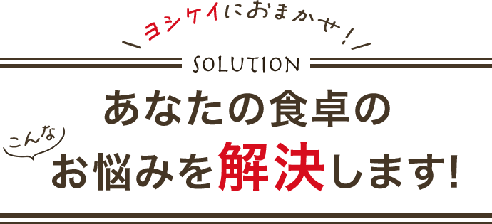 \ヨシケイにおまかせ！/ Solution あなたの食卓のこんなお悩みを解決します!