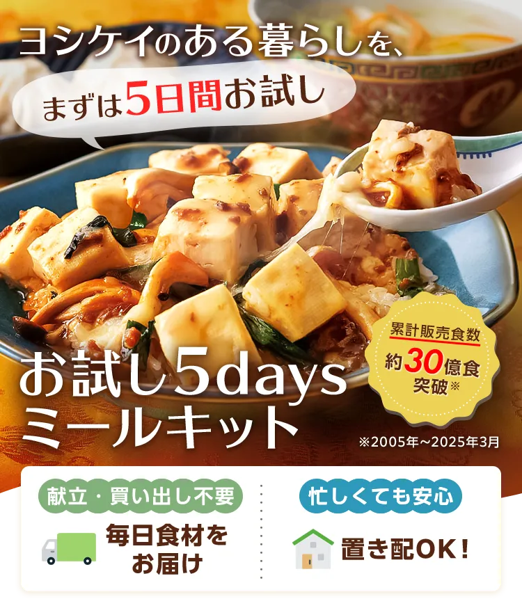 ヨシケイのある暮らしを、まずは5日間お試し お試し5daysミールキット 累計販売食数約30億食突破 献立・買い出し不要 毎日食材をお届け 忙しくても安心 置き配OK！