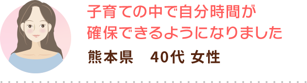 子育ての中で自分時間が確保できるようになりました 熊本県　40代 女性