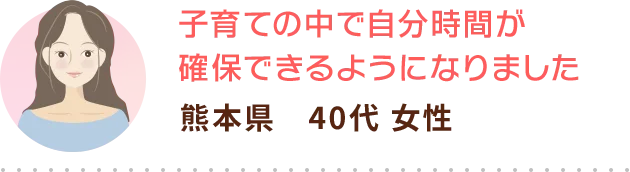 子育ての中で自分時間が確保できるようになりました 熊本県　40代 女性