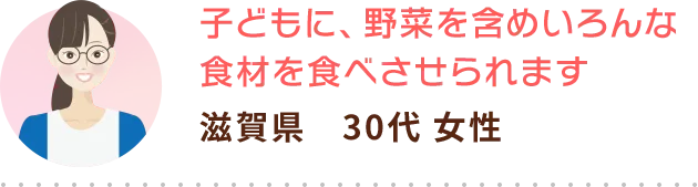 子どもに、野菜を含めいろんな食材を食べさせられます 滋賀県　30代 女性