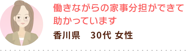 働きながらの家事分担ができて助かっています 香川県　30代 女性