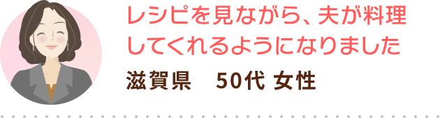 レシピを見ながら、夫が料理してくれるようになりました 滋賀県　50代 女性