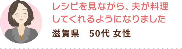 レシピを見ながら、夫が料理してくれるようになりました 滋賀県　50代 女性