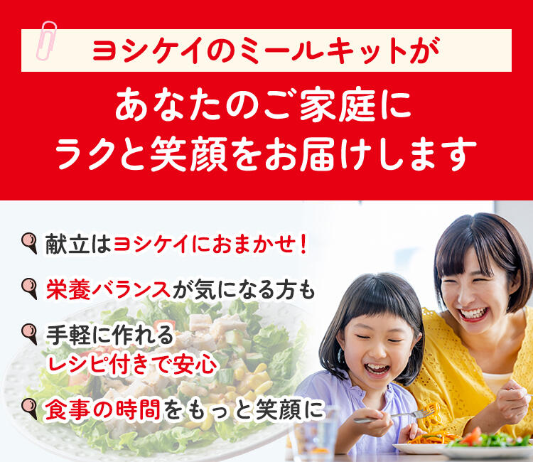 ヨシケイのミールキットが あなたのご家庭にラクと笑顔をお届けします 献立はヨシケイにおまかせ！ 栄養バランスが気になる方も 手軽に作れるレシピ付きで安心 栄養バランスが気になる方にも